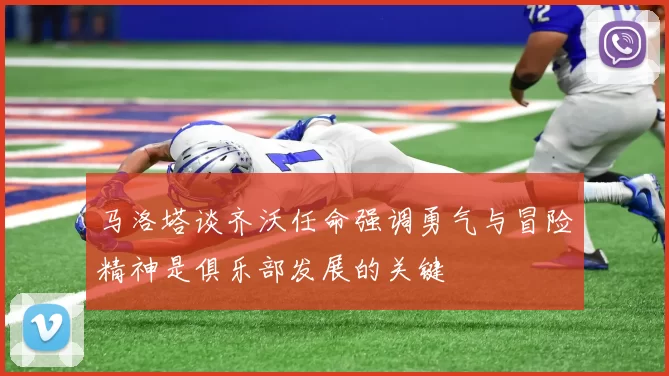 马洛塔谈齐沃任命强调勇气与冒险精神是俱乐部发展的关键