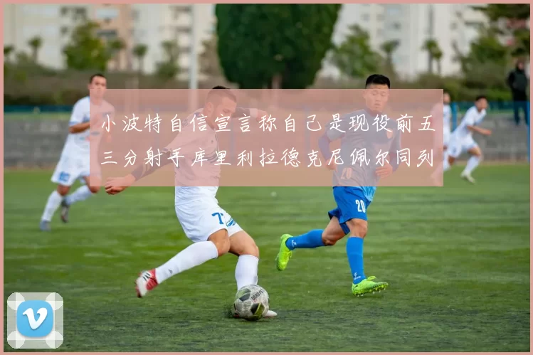 小波特自信宣言称自己是现役前五三分射手库里利拉德克尼佩尔同列其中