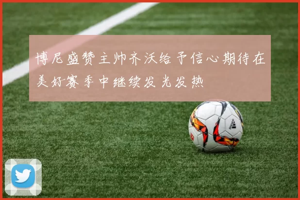 博尼盛赞主帅齐沃给予信心期待在美好赛季中继续发光发热