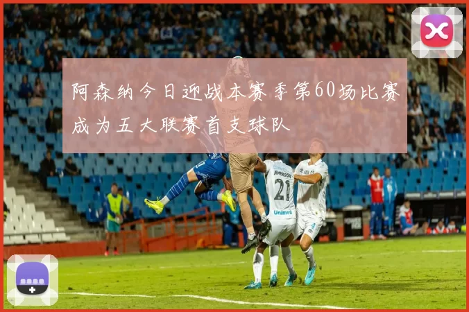 阿森纳今日迎战本赛季第60场比赛成为五大联赛首支球队