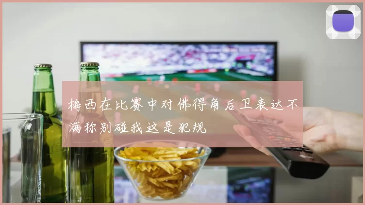 梅西在比赛中对佛得角后卫表达不满称别碰我这是犯规