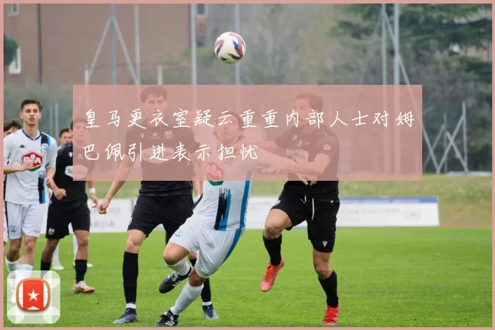 皇马更衣室疑云重重内部人士对姆巴佩引进表示担忧