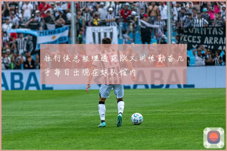 独行侠总经理透露欧文训练勤奋几乎每日出现在球队馆内
