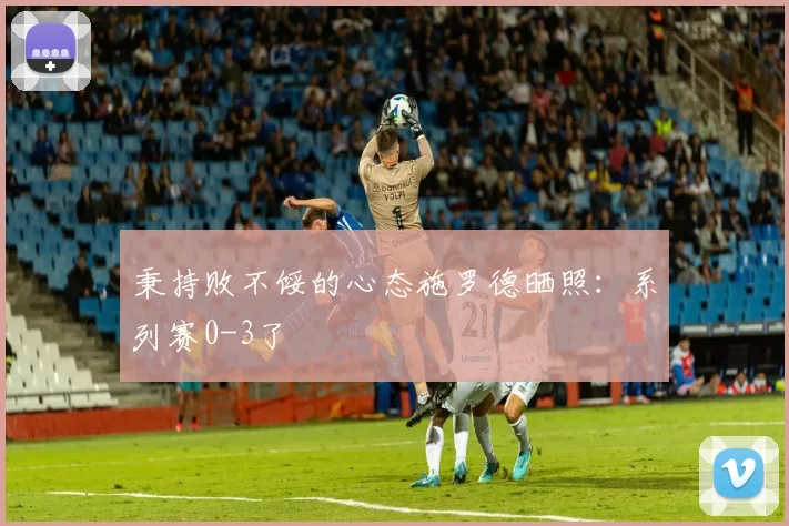 秉持败不馁的心态施罗德晒照：系列赛0-3了