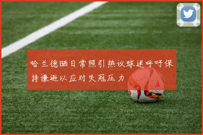 哈兰德晒日常照引热议球迷呼吁保持谦逊以应对失冠压力