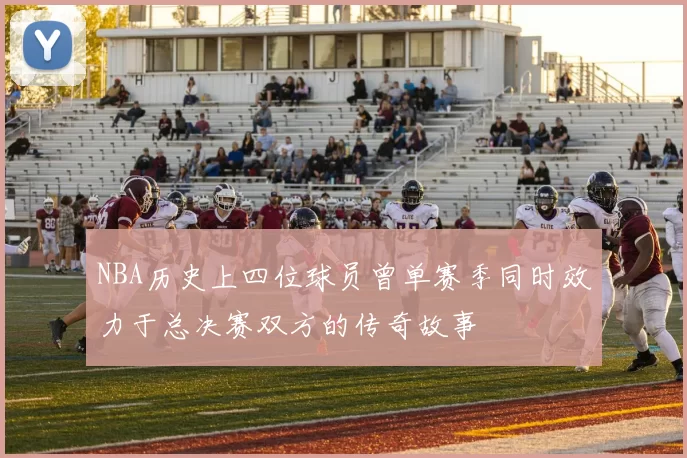 NBA历史上四位球员曾单赛季同时效力于总决赛双方的传奇故事