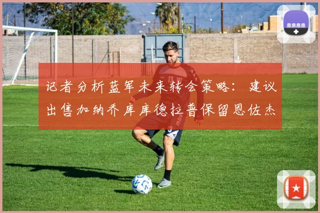 记者分析蓝军未来转会策略：建议出售加纳乔库库德拉普保留恩佐杰克逊