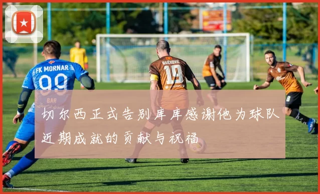切尔西正式告别库库感谢他为球队近期成就的贡献与祝福