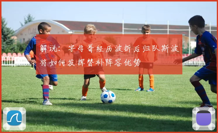 解说：字母哥经历波折后归队斯波将如何发挥替补阵容优势
