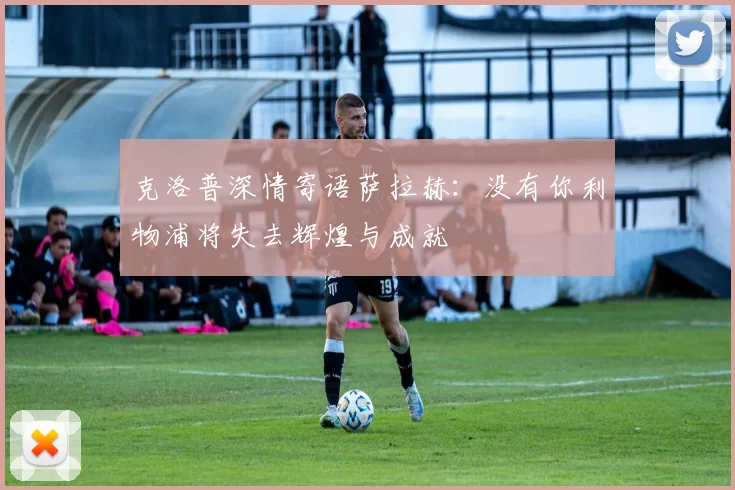 克洛普深情寄语萨拉赫：没有你利物浦将失去辉煌与成就