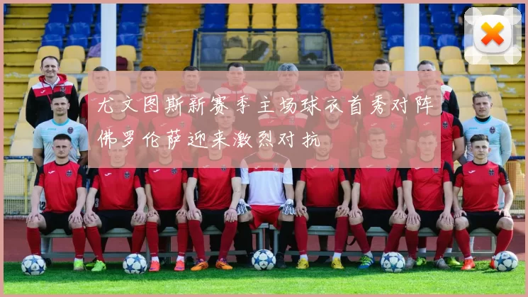 尤文图斯新赛季主场球衣首秀对阵佛罗伦萨迎来激烈对抗