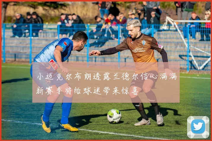 小迈克尔布朗透露兰德尔信心满满新赛季将给球迷带来惊喜