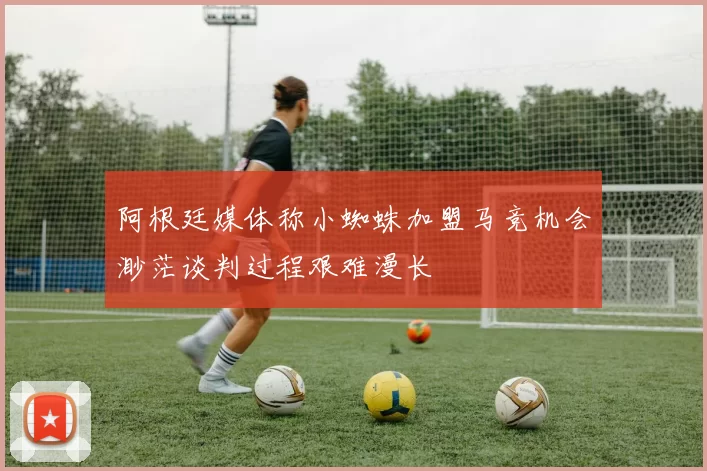阿根廷媒体称小蜘蛛加盟马竞机会渺茫谈判过程艰难漫长